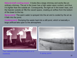 22
Two natural draft cooling towers on a
roadside. A spray pond.
Natural-draft cooling tower: It looks like a large chimney and works like an
ordinary chimney. The air in the tower has a high water-vapor content, and thus
it is lighter than the outside air. Consequently, the light air in the tower rises, and
the heavier outside air fills the vacant space, creating an airflow from the bottom
of the tower to the top.
Spray pond: The warm water is sprayed into the air and is cooled by the air as
it falls into the pond,
Cooling pond: Dumping the waste heat into a still pond, which is basically a
large artificial lake open to the atmosphere.
 