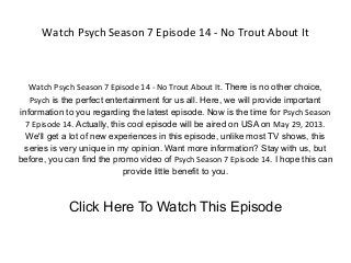 Watch Psych Season 7 Episode 14 - No Trout About It
Watch Psych Season 7 Episode 14 - No Trout About It. There is no other choice,
Psych is the perfect entertainment for us all. Here, we will provide important
information to you regarding the latest episode. Now is the time for Psych Season
7 Episode 14. Actually, this cool episode will be aired on USA on May 29, 2013.
We'll get a lot of new experiences in this episode, unlike most TV shows, this
series is very unique in my opinion. Want more information? Stay with us, but
before, you can find the promo video of Psych Season 7 Episode 14. I hope this can
provide little benefit to you.
Click Here To Watch This Episode
 