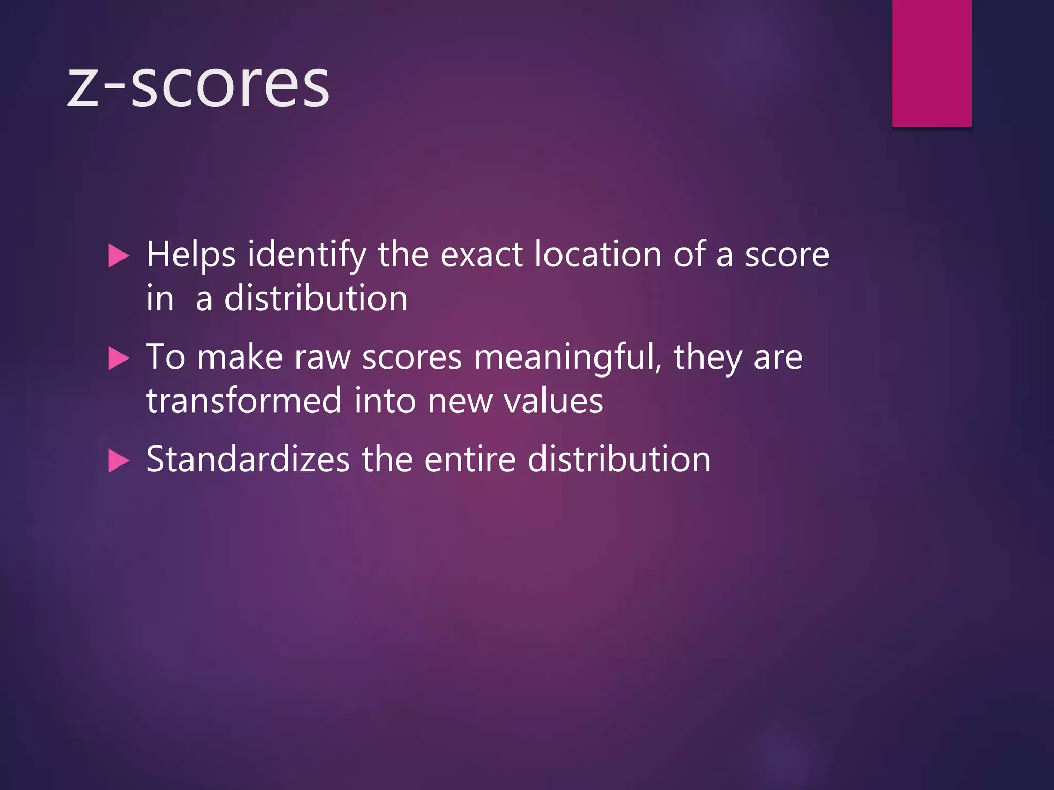 z-scores
 Helps identify the exact location of a score
in a distribution
 To make raw scores meaningful, they are
transformed into new values
 Standardizes the entire distribution
 