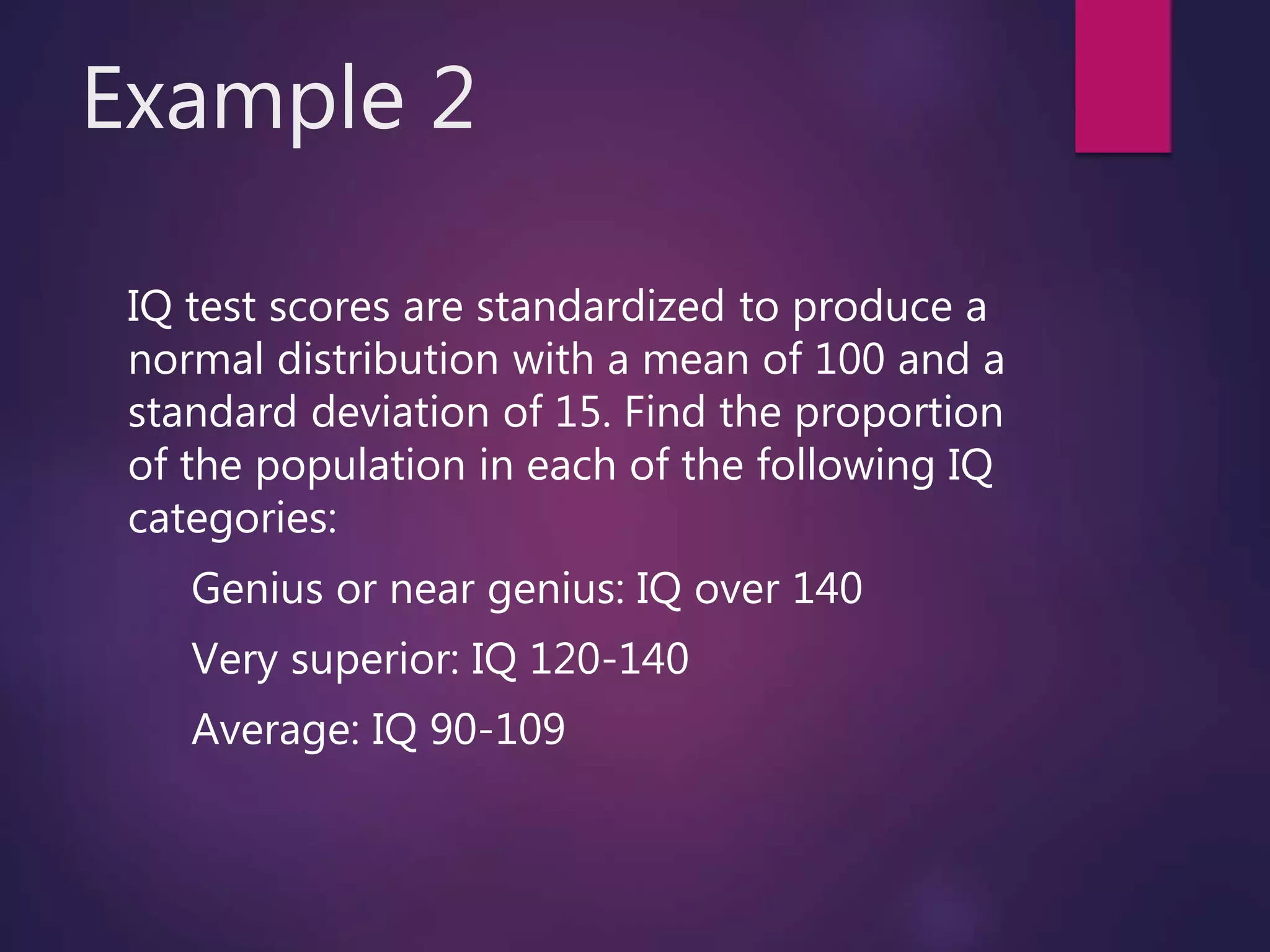 Example 2
IQ test scores are standardized to produce a
normal distribution with a mean of 100 and a
standard deviation of 15. Find the proportion
of the population in each of the following IQ
categories:
Genius or near genius: IQ over 140
Very superior: IQ 120-140
Average: IQ 90-109
 