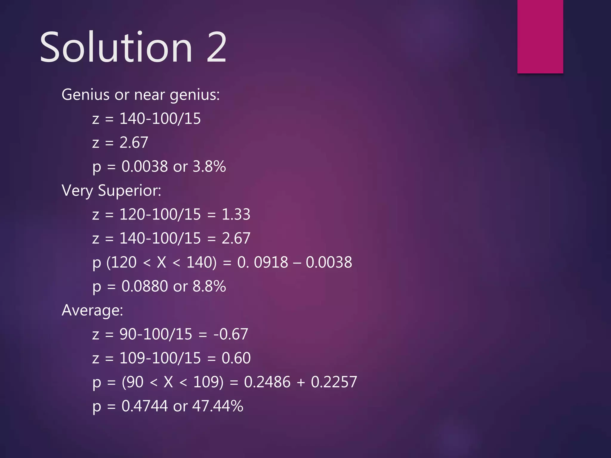 Solution 2
Genius or near genius:
z = 140-100/15
z = 2.67
p = 0.0038 or 3.8%
Very Superior:
z = 120-100/15 = 1.33
z = 140-100/15 = 2.67
p (120 < X < 140) = 0. 0918 – 0.0038
p = 0.0880 or 8.8%
Average:
z = 90-100/15 = -0.67
z = 109-100/15 = 0.60
p = (90 < X < 109) = 0.2486 + 0.2257
p = 0.4744 or 47.44%
 