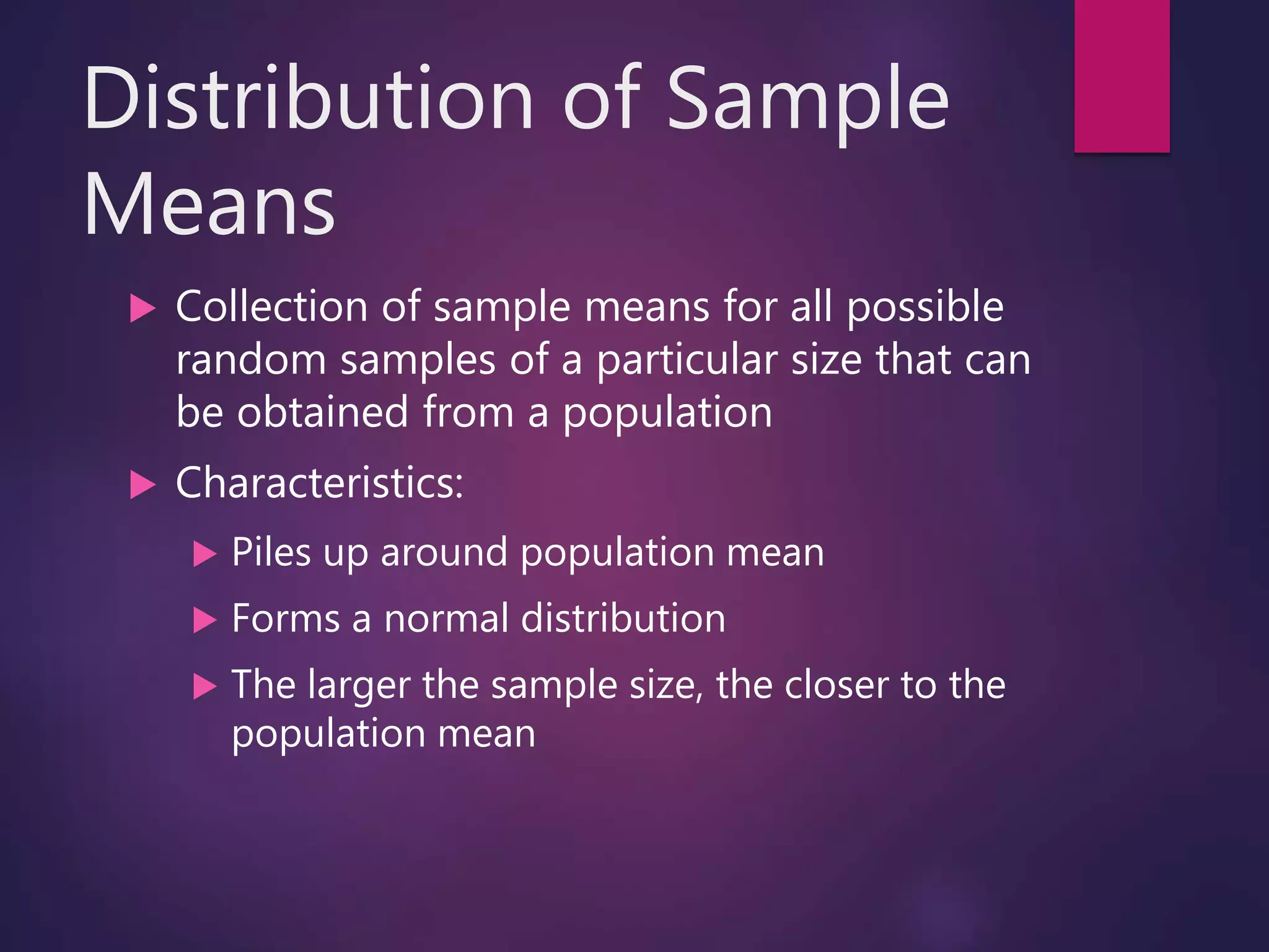 Distribution of Sample
Means
 Collection of sample means for all possible
random samples of a particular size that can
be obtained from a population
 Characteristics:
 Piles up around population mean
 Forms a normal distribution
 The larger the sample size, the closer to the
population mean
 