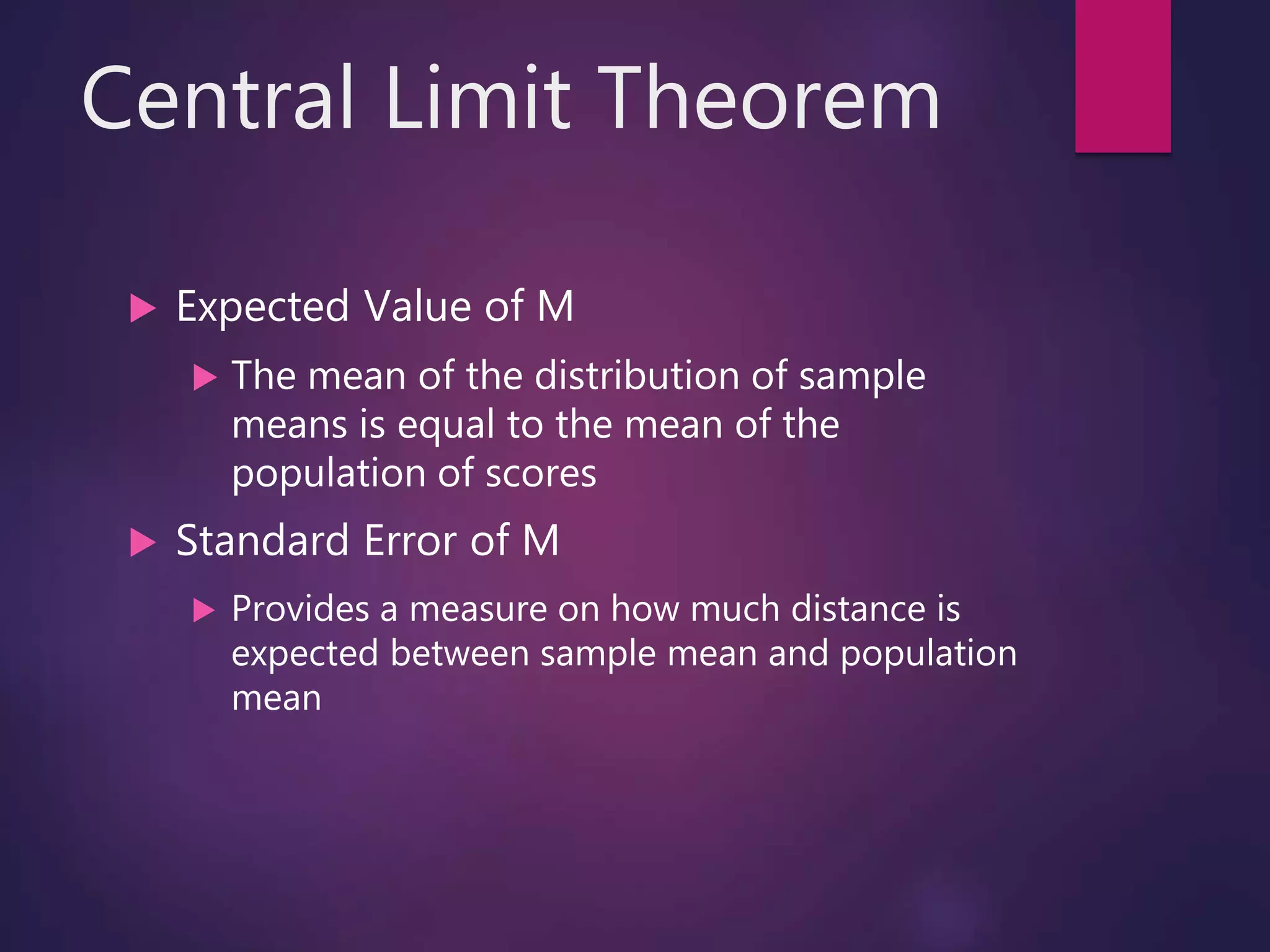 Central Limit Theorem
 Expected Value of M
 The mean of the distribution of sample
means is equal to the mean of the
population of scores
 Standard Error of M
 Provides a measure on how much distance is
expected between sample mean and population
mean
 