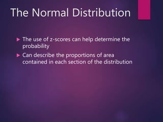The Normal Distribution
 The use of z-scores can help determine the
probability
 Can describe the proportions of area
contained in each section of the distribution
 