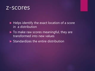 z-scores
 Helps identify the exact location of a score
in a distribution
 To make raw scores meaningful, they are
transformed into new values
 Standardizes the entire distribution
 