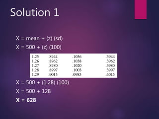 Solution 1
X = mean + (z) (sd)
X = 500 + (z) (100)
X = 500 + (1.28) (100)
X = 500 + 128
X = 628
 