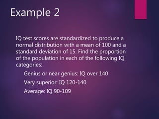 Example 2
IQ test scores are standardized to produce a
normal distribution with a mean of 100 and a
standard deviation of 15. Find the proportion
of the population in each of the following IQ
categories:
Genius or near genius: IQ over 140
Very superior: IQ 120-140
Average: IQ 90-109
 