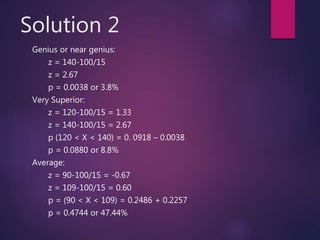 Solution 2
Genius or near genius:
z = 140-100/15
z = 2.67
p = 0.0038 or 3.8%
Very Superior:
z = 120-100/15 = 1.33
z = 140-100/15 = 2.67
p (120 < X < 140) = 0. 0918 – 0.0038
p = 0.0880 or 8.8%
Average:
z = 90-100/15 = -0.67
z = 109-100/15 = 0.60
p = (90 < X < 109) = 0.2486 + 0.2257
p = 0.4744 or 47.44%
 