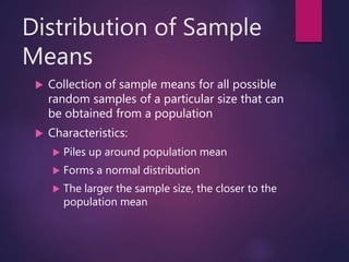 Distribution of Sample
Means
 Collection of sample means for all possible
random samples of a particular size that can
be obtained from a population
 Characteristics:
 Piles up around population mean
 Forms a normal distribution
 The larger the sample size, the closer to the
population mean
 