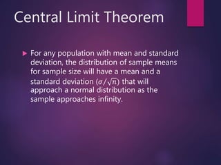 Central Limit Theorem
 For any population with mean and standard
deviation, the distribution of sample means
for sample size will have a mean and a
standard deviation ( 𝜎 𝑛) that will
approach a normal distribution as the
sample approaches infinity.
 