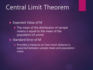 Central Limit Theorem
 Expected Value of M
 The mean of the distribution of sample
means is equal to the mean of the
population of scores
 Standard Error of M
 Provides a measure on how much distance is
expected between sample mean and population
mean
 