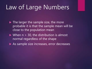 Law of Large Numbers
 The larger the sample size, the more
probable it is that the sample mean will be
close to the population mean
 When n > 30, the distribution is almost
normal regardless of the shape
 As sample size increases, error decreases
 
