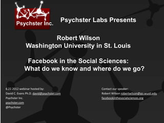 Psychster Inc.
                                       Psychster Labs Presents

                       Robert Wilson
              Washington University in St. Louis

              Facebook in the Social Sciences:
             What do we know and where do we go?


6.22.2012 webinar hosted by:                       Contact our speaker:
David C. Evans Ph.D. david@psychster.com           Robert Wilson robertwilson@go.wustl.edu
Psychster Inc.                                     facebookinthesocialsciences.org
psychster.com
@Psychster
 