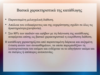 Βασικά χαρακτηριστικά της κατάθλιψης

Παρατεταμένη μελαγχολική διάθεση.

Απώλεια του ενδιαφέροντος και της ευχαρίστησης σχεδόν σε όλες τις
δραστηριότητες(ανηδονία).

Στο 80% των παιδιών και εφήβων με τη διάγνωση της κατάθλιψης
αναφέρεται επίσης ως βασικό χαρακτηριστικό η ευερέθιστη διάθεση.
Η κατάθλιψη χαρακτηρίζεται από παρατεταμένη διάρκεια και αυξημένη
ένταση αυτών των συναισθημάτων, τα οποία παρεμποδίζουν τη
λειτουργικότητα του ατόμου και ενδέχεται να το οδηγήσουν ακόμα και
σε σκέψεις ή απόπειρες αυτοκτονίας.
 