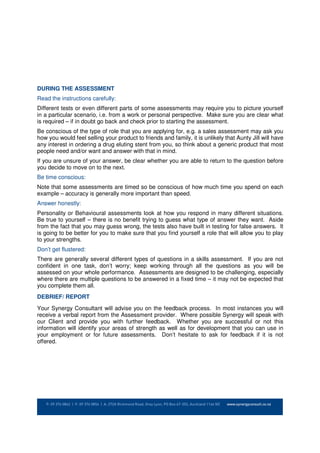 DURING THE ASSESSMENT
Read the instructions carefully:
Different tests or even different parts of some assessments may require you to picture yourself
in a particular scenario, i.e. from a work or personal perspective. Make sure you are clear what
is required – if in doubt go back and check prior to starting the assessment.
Be conscious of the type of role that you are applying for, e.g. a sales assessment may ask you
how you would feel selling your product to friends and family, it is unlikely that Aunty Jill will have
any interest in ordering a drug eluting stent from you, so think about a generic product that most
people need and/or want and answer with that in mind.
If you are unsure of your answer, be clear whether you are able to return to the question before
you decide to move on to the next.
Be time conscious:
Note that some assessments are timed so be conscious of how much time you spend on each
example – accuracy is generally more important than speed.
Answer honestly:
Personality or Behavioural assessments look at how you respond in many different situations.
Be true to yourself – there is no benefit trying to guess what type of answer they want. Aside
from the fact that you may guess wrong, the tests also have built in testing for false answers. It
is going to be better for you to make sure that you find yourself a role that will allow you to play
to your strengths.
Don’t get flustered:
There are generally several different types of questions in a skills assessment. If you are not
confident in one task, don’t worry; keep working through all the questions as you will be
assessed on your whole performance. Assessments are designed to be challenging, especially
where there are multiple questions to be answered in a fixed time – it may not be expected that
you complete them all.
DEBRIEF/ REPORT
Your Synergy Consultant will advise you on the feedback process. In most instances you will
receive a verbal report from the Assessment provider. Where possible Synergy will speak with
our Client and provide you with further feedback. Whether you are successful or not this
information will identify your areas of strength as well as for development that you can use in
your employment or for future assessments. Don’t hesitate to ask for feedback if it is not
offered.
 