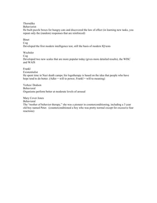 Thorndike
Behaviorist
He built puzzle boxes for hungry cats and discovered the law of effect (in learning new tasks, you
repeat only the (random) responses that are reinforced)

Binet
Cog
Developed the first modern intelligence test, still the basis of modern IQ tests

Wechsler
Cog
Developed two new scales that are more popular today (gives more detailed results), the WISC
and WAIS

Frankl
Existentialist
He spent time in Nazi death camps; his logotherapy is based on the idea that people who have
hope tend to do better. (Adler = will to power, Frankl = will to meaning)

Yerkes/ Dodson
Behavioral
Organisms perform better at moderate levels of arousal

Mary Cover Jones
Behavioral
The “mother of behavior therapy,” she was a pioneer in counterconditioning, including a 3 year
old boy named Peter. (counterconditioned a boy who was pretty normal except for excessive fear
reactions)
 