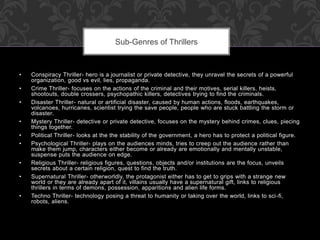 • Conspiracy Thriller- hero is a journalist or private detective, they unravel the secrets of a powerful 
organization, good vs evil, lies, propaganda. 
• Crime Thriller- focuses on the actions of the criminal and their motives, serial killers, heists, 
shootouts, double crossers, psychopathic killers, detectives trying to find the criminals. 
• Disaster Thriller- natural or artificial disaster, caused by human actions, floods, earthquakes, 
volcanoes, hurricanes, scientist trying the save people, people who are stuck battling the storm or 
disaster. 
• Mystery Thriller- detective or private detective, focuses on the mystery behind crimes, clues, piecing 
things together. 
• Political Thriller- looks at the the stability of the government, a hero has to protect a political figure. 
• Psychological Thriller- plays on the audiences minds, tries to creep out the audience rather than 
make them jump, characters either become or already are emotionally and mentally unstable, 
suspense puts the audience on edge. 
• Religious Thriller- religious figures, questions, objects and/or institutions are the focus, unveils 
secrets about a certain religion, quest to find the truth. 
• Supernatural Thriller- otherworldly, the protagonist either has to get to grips with a strange new 
world or they are already apart of it, villains usually have a supernatural gift, links to religious 
thrillers in terms of demons, possession, apparitions and alien life forms. 
• Techno Thriller- technology posing a threat to humanity or taking over the world, links to sci -fi, 
robots, aliens. 
Sub-Genres of Thrillers 
 