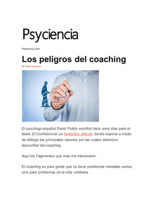 Psyciencia.com
Los peligros del coaching
Por David Aparicio
El psicólogo español David Pulido escribió hace unos días para el
diario El Confidencial,un fantástico artículo donde expone a modo
de diálogo las principales razones por las cuales debemos
desconfiar del coaching.
Aquí los fragmentos que más me interesaron:
El coaching es para gente que no tiene problemas mentales serios,
sino para problemas de la vida cotidiana.
 