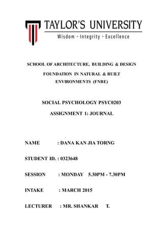 SCHOOL OF ARCHITECTURE, BUILDING & DESIGN
FOUNDATION IN NATURAL & BUILT
ENVIRONMENTS (FNBE)
SOCIAL PSYCHOLOGY PSYC0203
ASSIGNMENT 1: JOURNAL
NAME : DANA KAN JIA TORNG
STUDENT ID. : 0323648
SESSION : MONDAY 5.30PM - 7.30PM
INTAKE : MARCH 2015
LECTURER : MR. SHANKAR T.
 