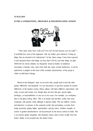 15 MAY 2015
ENTRY 4: STEREOTYPES, PREJUDICE & DISCRIMINATION: SEXISM
“How many times have I told you? You can’t do that because you are a girl!”--
Is probably how most of the arguments with my mother goes whenever I bring up
things that are deemed to be “unfeminine” by her. Since young, I have been exposed
to and educated about what things are boys that CAN do, and what things are girls
SHOULD do. Sexist attitudes are frequently based on beliefs in traditional
stereotypes of gender roles, and is thus built into many societal institutions. It can be
understood or judged on the basis of the essential characteristics of the group to
which an individual belongs.
Based on the biological traits we are born with, people tend to treat the other
gender differently and unequally. It is not uncommon to spot how people are treated
differently in the modern society. Many cultures still place different expectations and
value on men and women even though there are laws that give special rights,
privileges, or responsibilities to one sex or two sexes. For example, in a workplace,
there is the glass-ceiling effect. This is an unsaid and unwritten policy that some
companies still practice today although it appears subtle. This law inhibits women
and minorities to advance in the corporate world, thus preventing a woman from
being promoted, getting higher opportunities and pay raises. Another example of
sexism or gender discrimination can be portrayed by the dowry custom in India. This
is an extreme gender inequality that demands money, land as form of gifts from the
bride’s family to be accepted into the marital home.
 