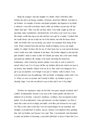 Being the youngest and only daughter in a family where I had three older
brothers has led to me having countless of lectures about how different I am than to
my brothers. An example of sexism and gender prejudice that happens in my family
is whenever I was told to do house chores while my brothers can just laze off and
“shake their legs”. There was this one time where I was really caught up with my
upcoming major examinations and homeworks to be done so my room was a mess.
My mother would then nag at me and said how can a girl be so untidy. I realised that
she would always ask me to help her out in the kitchen and with the house chores
while my brother who was not having any exams was exempted from doing all the
work. When I retorted back and said they should be helping out too, she simply
replied, it’s alright for them. But for me, if I don’t learn how to cook and do the house
work I would never find a husband in the future. My brother chipped in and said that
girls shouldn’t study so much as after all I should just marry into a rich man’s family
and spend my sheltered life tending to his needs and doing the housework.
Furthermore, when I asked my parents whether I can walk or cycle to school by
myself when I was 15 or 16 years old like my brothers did (as the school was near to
my house), they instantly refused to let me do so. They said it was dangerous for a
girl to go out anywhere even though it was just a 7 minutes walk to school. I was
even not allowed to go for gatherings with my friends at shopping centres until I was
17. When we were on vacation and I wanted to follow my brothers to go to a
shooting range, I was also not allowed to go as they said it was “a boy thing”.
All these are experiences made me feel that I was given unequal treatment and I
couldn’t be independent because I was seen as the weaker gender and had to be
sheltered for at all times. A person’s cleanliness or tidiness does not depend on their
gender. It is all an individual’s traits and character, not their biological sex. Does it
mean that a man can be as sloppy and untidy as he likes just because he was a guy?
No. That is why I hate to feel that I was not acknowledged for my potentials and
strengths as an individual to achieve success. Instead, I was hindered from spending
time with my brothers just because I am a girl. Thus, I am motivated and determined
to outdo my brothers in becoming a successful individual to prove to them that I as a
 