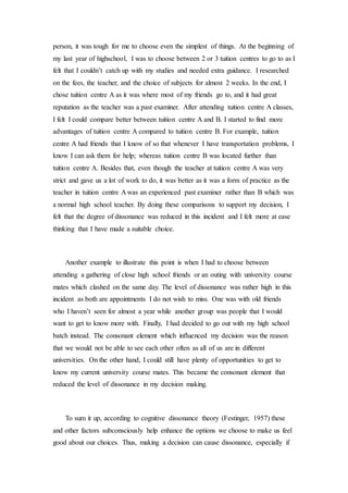 person, it was tough for me to choose even the simplest of things. At the beginning of
my last year of highschool, I was to choose between 2 or 3 tuition centres to go to as I
felt that I couldn’t catch up with my studies and needed extra guidance. I researched
on the fees, the teacher, and the choice of subjects for almost 2 weeks. In the end, I
chose tuition centre A as it was where most of my friends go to, and it had great
reputation as the teacher was a past examiner. After attending tuition centre A classes,
I felt I could compare better between tuition centre A and B. I started to find more
advantages of tuition centre A compared to tuition centre B. For example, tuition
centre A had friends that I know of so that whenever I have transportation problems, I
know I can ask them for help; whereas tuition centre B was located further than
tuition centre A. Besides that, even though the teacher at tuition centre A was very
strict and gave us a lot of work to do, it was better as it was a form of practice as the
teacher in tuition centre A was an experienced past examiner rather than B which was
a normal high school teacher. By doing these comparisons to support my decision, I
felt that the degree of dissonance was reduced in this incident and I felt more at ease
thinking that I have made a suitable choice.
Another example to illustrate this point is when I had to choose between
attending a gathering of close high school friends or an outing with university course
mates which clashed on the same day. The level of dissonance was rather high in this
incident as both are appointments I do not wish to miss. One was with old friends
who I haven’t seen for almost a year while another group was people that I would
want to get to know more with. Finally, I had decided to go out with my high school
batch instead. The consonant element which influenced my decision was the reason
that we would not be able to see each other often as all of us are in different
universities. On the other hand, I could still have plenty of opportunities to get to
know my current university course mates. This became the consonant element that
reduced the level of dissonance in my decision making.
To sum it up, according to cognitive dissonance theory (Festinger, 1957) these
and other factors subconsciously help enhance the options we choose to make us feel
good about our choices. Thus, making a decision can cause dissonance, especially if
 