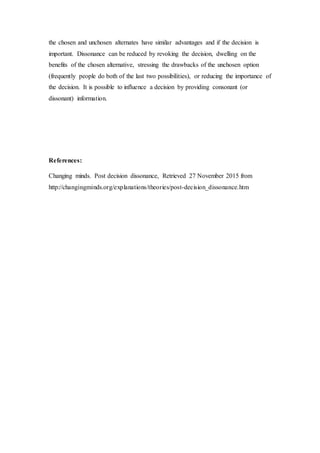 the chosen and unchosen alternates have similar advantages and if the decision is
important. Dissonance can be reduced by revoking the decision, dwelling on the
benefits of the chosen alternative, stressing the drawbacks of the unchosen option
(frequently people do both of the last two possibilities), or reducing the importance of
the decision. It is possible to influence a decision by providing consonant (or
dissonant) information.
References:
Changing minds. Post decision dissonance, Retrieved 27 November 2015 from
http://changingminds.org/explanations/theories/post-decision_dissonance.htm
 
