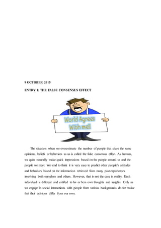 9 OCTOBER 2015
ENTRY 1: THE FALSE CONSENSUS EFFECT
The situation when we overestimate the number of people that share the same
opinions, beliefs or behaviors as us is called the false consensus effect. As humans,
we quite naturally make quick impressions based on the people around us and the
people we meet. We tend to think it is very easy to predict other people’s attitudes
and behaviors based on the information retrieved from many past experiences
involving both ourselves and others. However, that is not the case in reality. Each
individual is different and entitled to his or hers own thoughts and insights. Only as
we engage in social interactions with people from various backgrounds do we realise
that their opinions differ from our own.
 