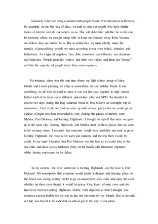Similarly, when we mingle around with people in our first interaction with them,
for example, on the first day of class, we tend to seek out people who have similar
topics of interest and life encounters as us. This will determine whether he or she can
be someone where we can get along with or keep our distance away from, because
we believe they are similar to us. But in actual fact, we most oftenly make the
mistake of generalizing people we meet according to our own beliefs, attitudes and
behaviours. As a type of cognitive bias, false consensus can influence our decisions
and behaviors. People generally believe that their own values and ideas are "normal"
and that the majority of people share these same opinions.
For instance, there was this one time where my high school group of close
friends and I were planning on a trip to somewhere for our holiday break. It was
something we all look forward to since it was our last year together in high school
before each of us move on to different universities after our SPM. We decided to
choose two days during the long semester break in May to have an overnight trip to
somewhere. First of all, we tried to come up with various places that we could go on
a piece of paper and then proceeded to vote. Among the places of interest were
Melaka, Port Dickson, and Genting Highlands. I thought to myself that since we grew
up in the same city, Genting Highlands and Melaka must be those places that we went
to for so many times. I assumed that everyone would most probably not want to go to
Genting Highlands the most as we were just students and the trip there would be
costly. In my mind I decided that Port Dickson was the best as we could play in the
sea, relax and have a cosy barbecue party on the beach with minimum expenses
whilst having enjoyment to the fullest.
To my surprise, the most voted one is Genting Highlands and the least is Port
Dickson! My assumption that everyone would prefer a cheaper and relaxing place on
the beach was wrong as they prefer to go on amusement park rides and enjoy the cool
whether up there even though it would be pricey. One friend of mine even said she
had never been to Genting Highlands before. I felt dejected as what I thought was
common and preferable for me was in fact not the same for my friends. But in the end,
our trip was forced to be canceled as school got in the way of our plans.
 