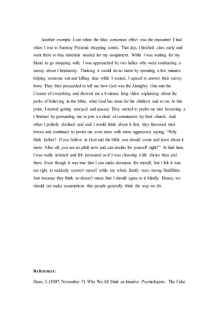 Another example I can relate the false consensus effect was the encounter I had
when I was in Sunway Pyramid shopping centre. That day, I finished class early and
went there to buy materials needed for my assignment. While I was waiting for my
friend to go shopping with, I was approached by two ladies who were conducting a
survey about Christianity. Thinking it would do no harm by spending a few minutes
helping someone out and killing time while I waited, I agreed to answer their survey
form. They then proceeded to tell me how God was the Almighty One and the
Creator of everything and showed me a 4 minute long video explaining about the
perks of believing in the bible, what God has done for his children and so on. At this
point, I started getting annoyed and queasy. They started to probe me into becoming a
Christian by persuading me to join a a ritual of communion by their church. And
when I politely declined and said I would think about it first, they furrowed their
brows and continued to pester me even more with more aggression saying, “Why
think further? If you believe in God and the bible you should come and learn about it
more. After all, you are an adult now and can decide for yourself right?” At that time,
I was really irritated and felt pressured as if I was choosing a life choice then and
there. Even though it was true that I can make decisions for myself, but I felt it was
not right to suddenly convert myself while my whole family were strong Buddhists.
Just because they think so doesn’t mean that I should agree to it blindly. Hence, we
should not make assumptions that people generally think the way we do.
References:
Dean, J. (2007, November 7). Why We All Stink as Intuitive Psychologists: The False
 
