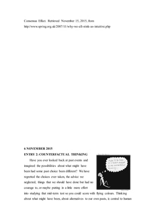 Consensus Effect. Retrieved November 15, 2015, from
http://www.spring.org.uk/2007/11/why-we-all-stink-as-intuitive.php
6 NOVEMBER 2015
ENTRY 2: COUNTERFACTUAL THINKING
Have you ever looked back at past events and
imagined the possibilities about what might have
been had some past choice been different? We have
regretted the choices ever taken, the advice we
neglected, things that we should have done but had no
courage to, or maybe putting in a little more effort
into studying that mid-term test so you could score with flying colours. Thinking
about what might have been, about alternatives to our own pasts, is central to human
 