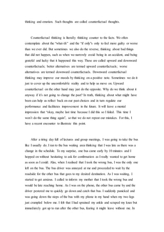 thinking and emotion. Such thoughts are called counterfactual thoughts.
Counterfactual thinking is literally thinking counter to the facts. We often
contemplate about the “what-ifs” and the “if only”s only to feel more guilty or worse
than we ever did. But sometimes we also do the reverse, thinking about bad things
that did not happen, such as when we narrowly avoid being in an accident, and being
grateful and lucky that it happened this way. These are called upward and downward
counterfactuals; better alternatives are termed upward counterfactuals; worse
alternatives are termed downward counterfactuals. Downward counterfactual
thinking may improve our moods by thinking on a positive note. Sometimes we do it
just to cover up the uncomfortable reality and to help us move on. Upward
counterfactual on the other hand may just do the opposite. Why do we think about it
anyway if it’s not going to change the past? In truth, thinking about what might have
been can help us reflect back on our past choices and in turn regulate our
performance and facilitates improvement in the future. It will leave a mental
impression that “okay, maybe last time because I did this so I failed. This time I
won’t do the same thing again”, so that we do not repeat our mistakes. For this, I
have a recent encounter to illustrate this point.
After a tiring day full of lectures and group meetings, I was going to take the bus
like I usually do. I ran to the bus waiting area thinking that I was late as there was a
change in the schedule. To my surprise, one bus came early by 10 minutes and I
hopped on without hesitating to ask for confirmation as I really wanted to get home
as soon as I could. Alas, when I realised that I took the wrong bus, I was the only one
left on the bus. The bus driver was annoyed at me and proceeded to wait by the
roadside for the other bus that goes to my desired destination. As I was waiting, I
started to get anxious. I called to inform my mother that I took the wrong bus and
would be late reaching home. As I was on the phone, the other bus came by and the
driver pestered me to quickly go down and catch that bus. I suddenly panicked and
was going down the steps of the bus with my phone in my hand when my two legs
just crumpled below me. I felt that I had sprained my ankle and scraped my knee but
immediately got up to run after the other bus, fearing it might leave without me. In
 