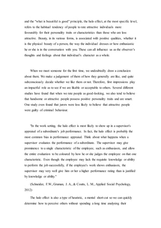 and the "what is beautiful is good" principle, the halo effect, at the most specific level,
refers to the habitual tendency of people to rate attractive individuals more
favourably for their personality traits or characteristics than those who are less
attractive. Beauty, in its various forms, is associated with positive qualities, whether it
is the physical beauty of a person, the way the individual dresses or how enthusiastic
he or she is in the conversation with you. These can all influence us as the observer’s
thoughts and feelings about that individual’s character as a whole.
When we meet someone for the first time, we undoubtedly draw a conclusion
about them. We make a judgement of them of how they generally are like, and quite
subconsciously decide whether we like them or not. Therefore, first impressions play
an impactful role as to see if we are likable or acceptable to others. Several different
studies have found that when we rate people as good-looking, we also tend to believe
that handsome or attractive people possess positive personality traits and are smart.
One study even found that jurors were less likely to believe that attractive people
were guilty of criminal behaviour.
"In the work setting, the halo effect is most likely to show up in a supervisor's
appraisal of a subordinate's job performance. In fact, the halo effect is probably the
most common bias in performance appraisal. Think about what happens when a
supervisor evaluates the performance of a subordinate. The supervisor may give
prominence to a single characteristic of the employee, such as enthusiasm, and allow
the entire evaluation to be coloured by how he or she judges the employee on that one
characteristic. Even though the employee may lack the requisite knowledge or ability
to perform the job successfully, if the employee's work shows enthusiasm, the
supervisor may very well give him or her a higher performance rating than is justified
by knowledge or ability."
(Schneider, F.W., Gruman, J. A., & Coutts, L. M., Applied Social Psychology,
2012)
The halo effect is also a type of heuristic, a mental short-cut so we can quickly
determine how to perceive others without spending a long time analysing their
 