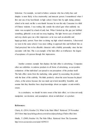 behaviour. For example, we tend to believe someone who has a baby-face and
dimples is more likely to be a trustworthy and innocent person. I remembered when I
first met one of my best friends in high school. I knew him by sight during primary
school as he stuck out like a sore thumb because he was the only Caucasian in a field
of Chinese students. I was waiting idly outside the school gate when suddenly my
vision was occupied by a head of curly hair. When I looked up, this guy just babbled
something gibberish at me and ran away laughing. His light brown eyes of mischief
and rosy cheeks gave me a first impression as he was such an adorable and
happy-go-lucky person. Years later as during my high school orientation, I discovered
we were in the same school, I was more willing to approach him and befriend him as
I had perceived him to be a likeable character with a bubbly personality since the last
encounter with him. This is an example of the halo effect as it influences the degree
of acceptance of a person through first impressions.
Another common example that displays the halo effect is advertising. Companies
often use celebrities to endorse products in all forms of advertising, as our positive
evaluations of that individual can spread to our perceptions of the product itself.
The halo effect stems from the marketing value gained by associating the product
with the fame of the celebrity. We think positively about the actor because he played
a hero, or the actress because she was made up to look incredibly beautiful, and
assume that they therefore have deep knowledge about car engines or anti-wrinkle
cream.
As a conclusion, we should be more aware of the halo effect, so it does not easily
manipulate our decisions and assumptions about an individual or a product.
References:
Cherry, K. (2014, October 21). What Is the Halo Effect? Retrieved 29 November
2015 from http://psychology.about.com/od/socialpsychology/f/halo-effect.htm
Hindle, T. (2009, October 14). The Halo Effect. Retrieved from The Economist
http://www.economist.com/node/14299211
 