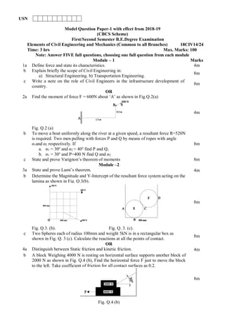 Model Question Paper-1 with effect from 2018-19
(CBCS Scheme)
First/Second Semester B.E.Degree Examination
Elements of Civil Engineering and Mechanics (Common to all Branches) 18CIV14/24
Time: 3 hrs Max. Marks: 100
Note: Answer FIVE full questions, choosing one full question from each module
Module – 1 Marks
1a Define force and state its characteristics. 4m
b Explain briefly the scope of Civil Engineering in:
a) Structural Engineering. b) Transportation Engineering.
8m
c Write a note on the role of Civil Engineers in the infrastructure development of
country.
8m
OR
2a Find the moment of force F = 600N about ‘A’ as shown in Fig.Q.2(a)
Fig. Q.2 (a)
4m
b To move a boat uniformly along the river at a given speed, a resultant force R=520N
is required. Two men pulling with forces P and Q by means of ropes with angle
ɵ1and ɵ2 respectively. If
a. ɵ1 = 30o
and ɵ2 = 40o
find P and Q,
b. ɵ1 = 30o
and P=400 N find Q and ɵ2
8m
c State and prove Varignon’s theorem of moments 8m
Module –2
3a State and prove Lami’s theorem. 4m
b Determine the Magnitude and Y-Intercept of the resultant force system acting on the
lamina as shown in Fig. Q.3(b).
Fig. Q.3. (b). Fig. Q. 3. (c).
8m
c Two Spheres each of radius 100mm and weight 5kN is in a rectangular box as
shown in Fig. Q. 3 (c). Calculate the reactions at all the points of contact.
8m
OR
4a Distinguish between Static friction and kinetic friction. 4m
b A block Weighing 4000 N is resting on horizontal surface supports another block of
2000 N as shown in Fig. Q.4 (b), Find the horizontal force F just to move the block
to the left. Take coefficient of friction for all contact surfaces as 0.2.
Fig. Q.4 (b)
8m
USN
 