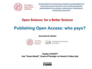 Open Science: for a Better Science
Antonella De Robbio
Publishing Open Access: who pays?
DIPARTIMENTO DI PSICOLOGIA GENERALE DIPARTIMENTO DI
PSICOLOGIA DELLO SVILUPPO E DELLA SOCIALIZZAZIONE
DIPARTIMENTO DI FILOSOFIA, SOCIOLOGIA, PEDAGOGIA E
PSICOLOGIA APPLICATA
 