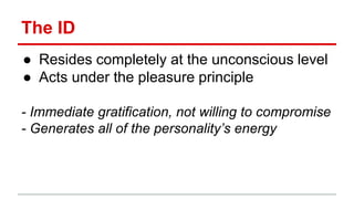 The ID
● Resides completely at the unconscious level
● Acts under the pleasure principle
- Immediate gratification, not willing to compromise
- Generates all of the personality’s energy
 