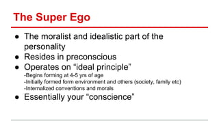 ● The moralist and idealistic part of the
personality
● Resides in preconscious
● Operates on “ideal principle”
-Begins forming at 4-5 yrs of age
-Initially formed form environment and others (society, family etc)
-Internalized conventions and morals
● Essentially your “conscience”
The Super Ego
 