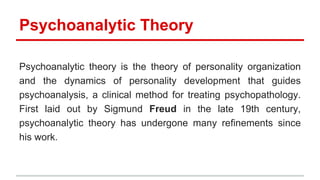Psychoanalytic Theory
Psychoanalytic theory is the theory of personality organization
and the dynamics of personality development that guides
psychoanalysis, a clinical method for treating psychopathology.
First laid out by Sigmund Freud in the late 19th century,
psychoanalytic theory has undergone many refinements since
his work.
 