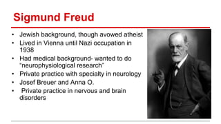 Sigmund Freud
• Jewish background, though avowed atheist
• Lived in Vienna until Nazi occupation in
1938
• Had medical background- wanted to do
“neurophysiological research”
• Private practice with specialty in neurology
• Josef Breuer and Anna O.
• Private practice in nervous and brain
disorders
 