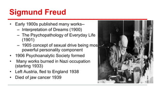 Sigmund Freud
• Early 1900s published many works--
– Interpretation of Dreams (1900)
– The Psychopathology of Everyday Life
(1901)
– 1905 concept of sexual drive being most
powerful personality component
• 1906 Psychoanalytic Society formed
• Many works burned in Nazi occupation
(starting 1933)
• Left Austria, fled to England 1938
• Died of jaw cancer 1939
 