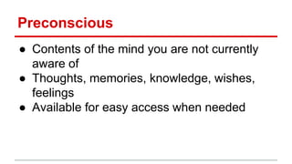 Preconscious
● Contents of the mind you are not currently
aware of
● Thoughts, memories, knowledge, wishes,
feelings
● Available for easy access when needed
 