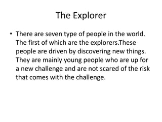 The Explorer
• There are seven type of people in the world.
The first of which are the explorers.These
people are driven by discovering new things.
They are mainly young people who are up for
a new challenge and are not scared of the risk
that comes with the challenge.

 