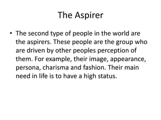 The Aspirer
• The second type of people in the world are
the aspirers. These people are the group who
are driven by other peoples perception of
them. For example, their image, appearance,
persona, charisma and fashion. Their main
need in life is to have a high status.

 