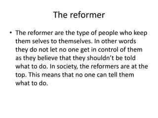 The reformer
• The reformer are the type of people who keep
them selves to themselves. In other words
they do not let no one get in control of them
as they believe that they shouldn’t be told
what to do. In society, the reformers are at the
top. This means that no one can tell them
what to do.

 