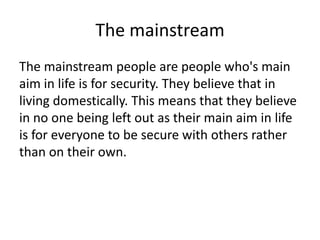 The mainstream
The mainstream people are people who's main
aim in life is for security. They believe that in
living domestically. This means that they believe
in no one being left out as their main aim in life
is for everyone to be secure with others rather
than on their own.

 