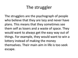 The struggler
The strugglers are the psychograph of people
who believe that they are lazy and never have
plans. This means that they sometimes see
them self as losers and a waste of space. They
would want to always get the easy way out of
things. For example, they would want to win a
lottery instead of making the money
themselves. Their main aim in life is too seek
escape.

 