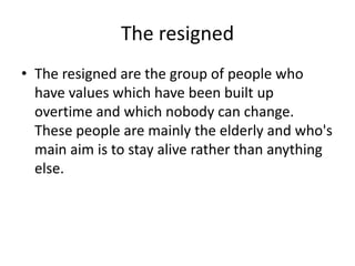 The resigned
• The resigned are the group of people who
have values which have been built up
overtime and which nobody can change.
These people are mainly the elderly and who's
main aim is to stay alive rather than anything
else.

 