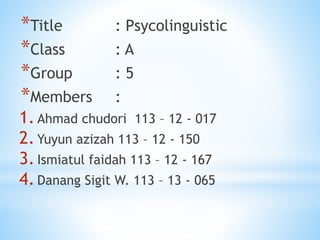 *Title : Psycolinguistic
*Class : A
*Group : 5
*Members :
1.Ahmad chudori 113 – 12 - 017
2.Yuyun azizah 113 – 12 - 150
3.Ismiatul faidah 113 – 12 - 167
4.Danang Sigit W. 113 – 13 - 065
 