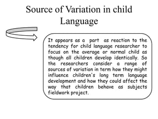Source of Variation in child 
Language 
It appears as a part as reaction to the 
tendency for child language researcher to 
focus on the average or normal child as 
though all children develop identically. So 
the researchers consider a range of 
sources of variation in term how they might 
influence children's long term language 
development and how they could affect the 
way that children behave as subjects 
fieldwork project. 
 